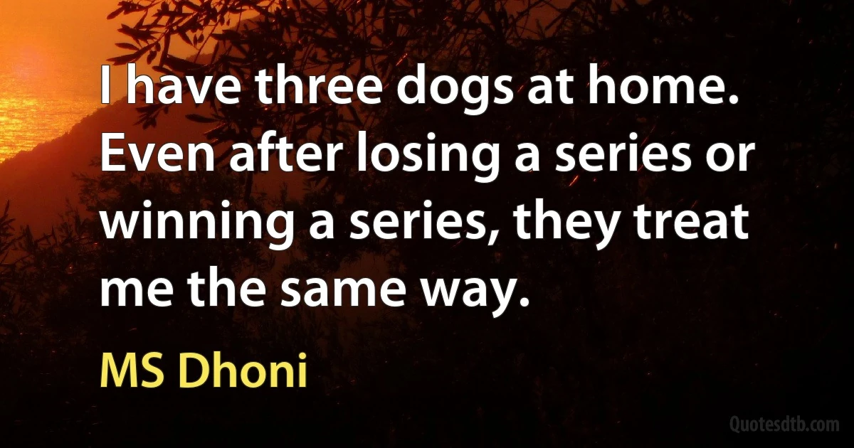 I have three dogs at home. Even after losing a series or winning a series, they treat me the same way. (MS Dhoni)