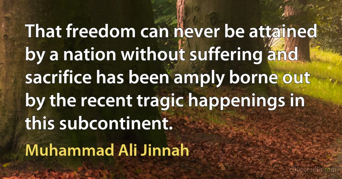 That freedom can never be attained by a nation without suffering and sacrifice has been amply borne out by the recent tragic happenings in this subcontinent. (Muhammad Ali Jinnah)