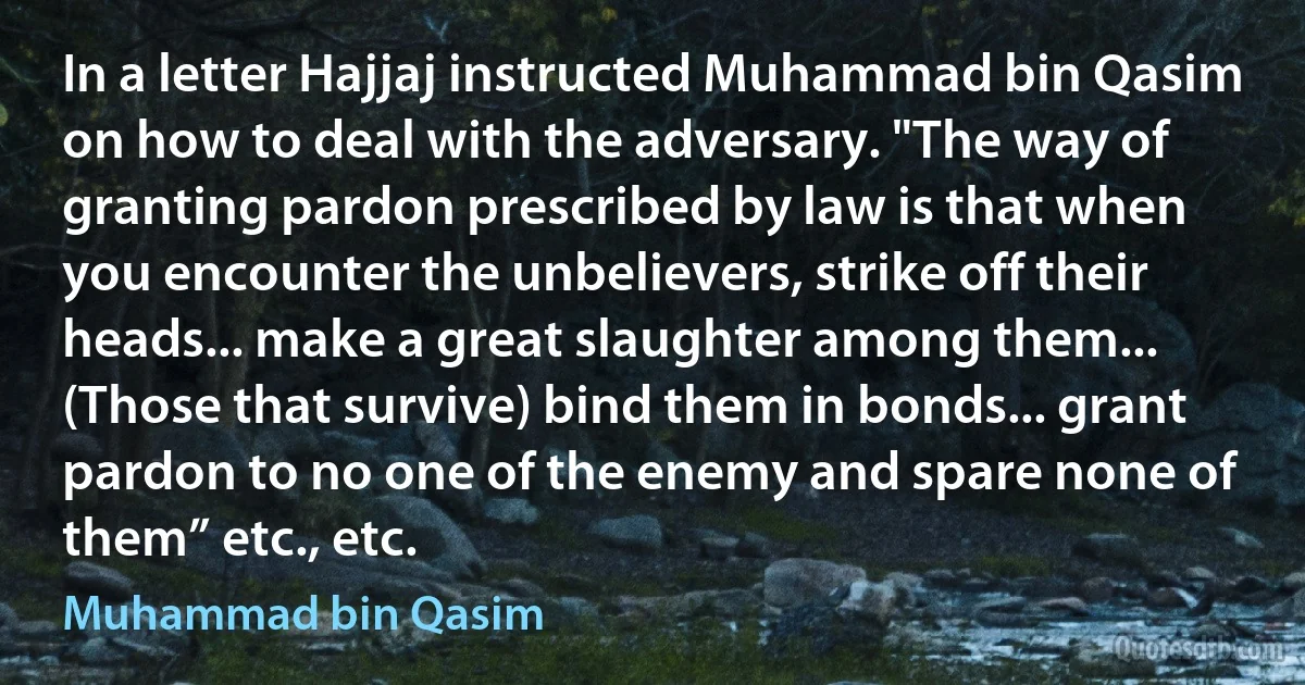 In a letter Hajjaj instructed Muhammad bin Qasim on how to deal with the adversary. "The way of granting pardon prescribed by law is that when you encounter the unbelievers, strike off their heads... make a great slaughter among them... (Those that survive) bind them in bonds... grant pardon to no one of the enemy and spare none of them” etc., etc. (Muhammad bin Qasim)