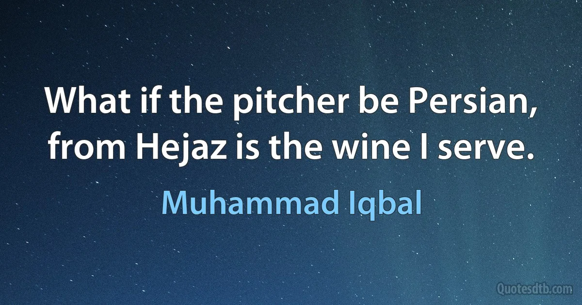 What if the pitcher be Persian, from Hejaz is the wine I serve. (Muhammad Iqbal)