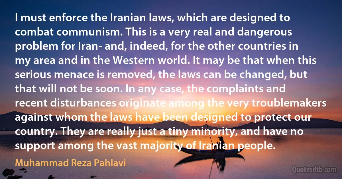 I must enforce the Iranian laws, which are designed to combat communism. This is a very real and dangerous problem for Iran- and, indeed, for the other countries in my area and in the Western world. It may be that when this serious menace is removed, the laws can be changed, but that will not be soon. In any case, the complaints and recent disturbances originate among the very troublemakers against whom the laws have been designed to protect our country. They are really just a tiny minority, and have no support among the vast majority of Iranian people. (Muhammad Reza Pahlavi)