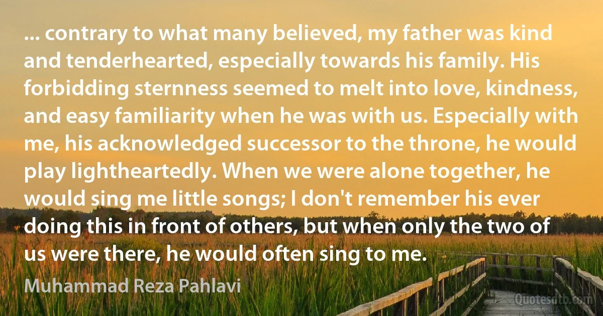 ... contrary to what many believed, my father was kind and tenderhearted, especially towards his family. His forbidding sternness seemed to melt into love, kindness, and easy familiarity when he was with us. Especially with me, his acknowledged successor to the throne, he would play lightheartedly. When we were alone together, he would sing me little songs; I don't remember his ever doing this in front of others, but when only the two of us were there, he would often sing to me. (Muhammad Reza Pahlavi)