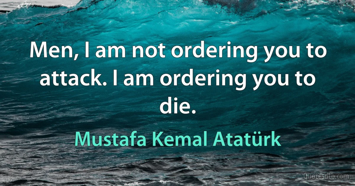 Men, I am not ordering you to attack. I am ordering you to die. (Mustafa Kemal Atatürk)