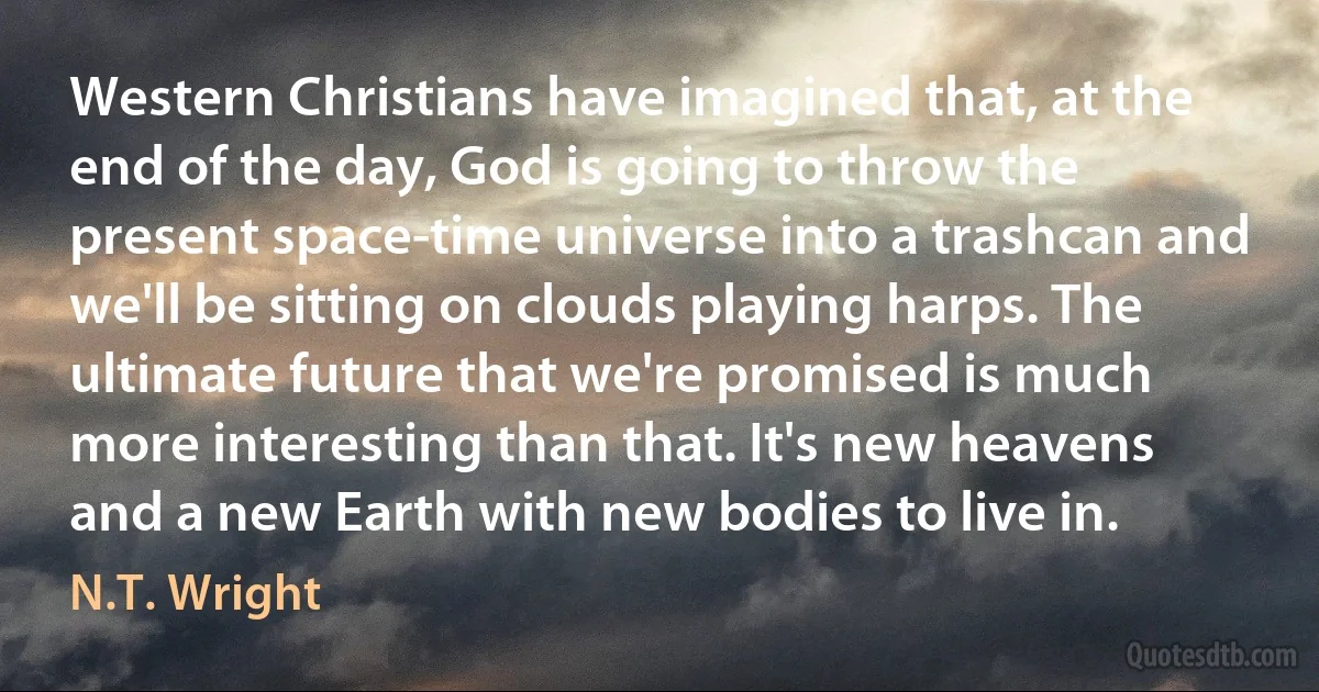 Western Christians have imagined that, at the end of the day, God is going to throw the present space-time universe into a trashcan and we'll be sitting on clouds playing harps. The ultimate future that we're promised is much more interesting than that. It's new heavens and a new Earth with new bodies to live in. (N.T. Wright)