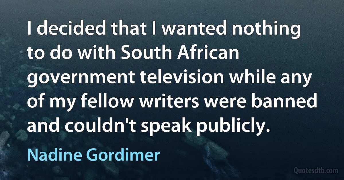 I decided that I wanted nothing to do with South African government television while any of my fellow writers were banned and couldn't speak publicly. (Nadine Gordimer)