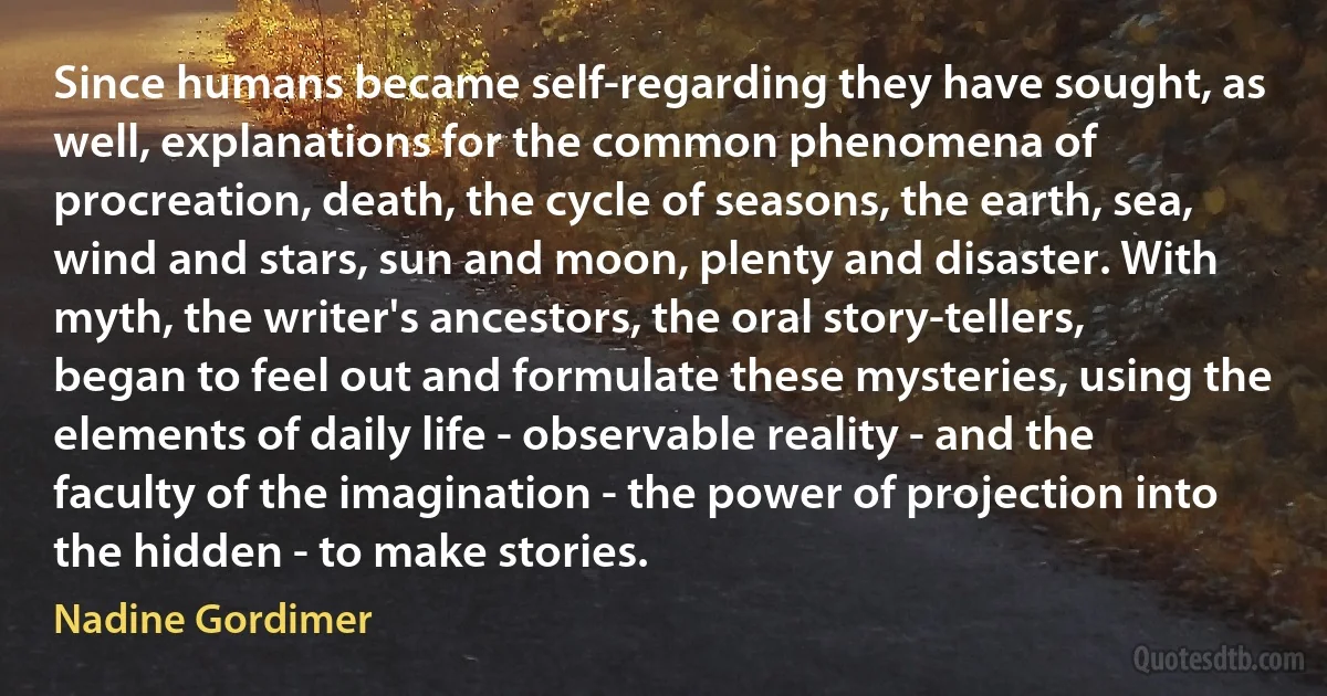 Since humans became self-regarding they have sought, as well, explanations for the common phenomena of procreation, death, the cycle of seasons, the earth, sea, wind and stars, sun and moon, plenty and disaster. With myth, the writer's ancestors, the oral story-tellers, began to feel out and formulate these mysteries, using the elements of daily life - observable reality - and the faculty of the imagination - the power of projection into the hidden - to make stories. (Nadine Gordimer)