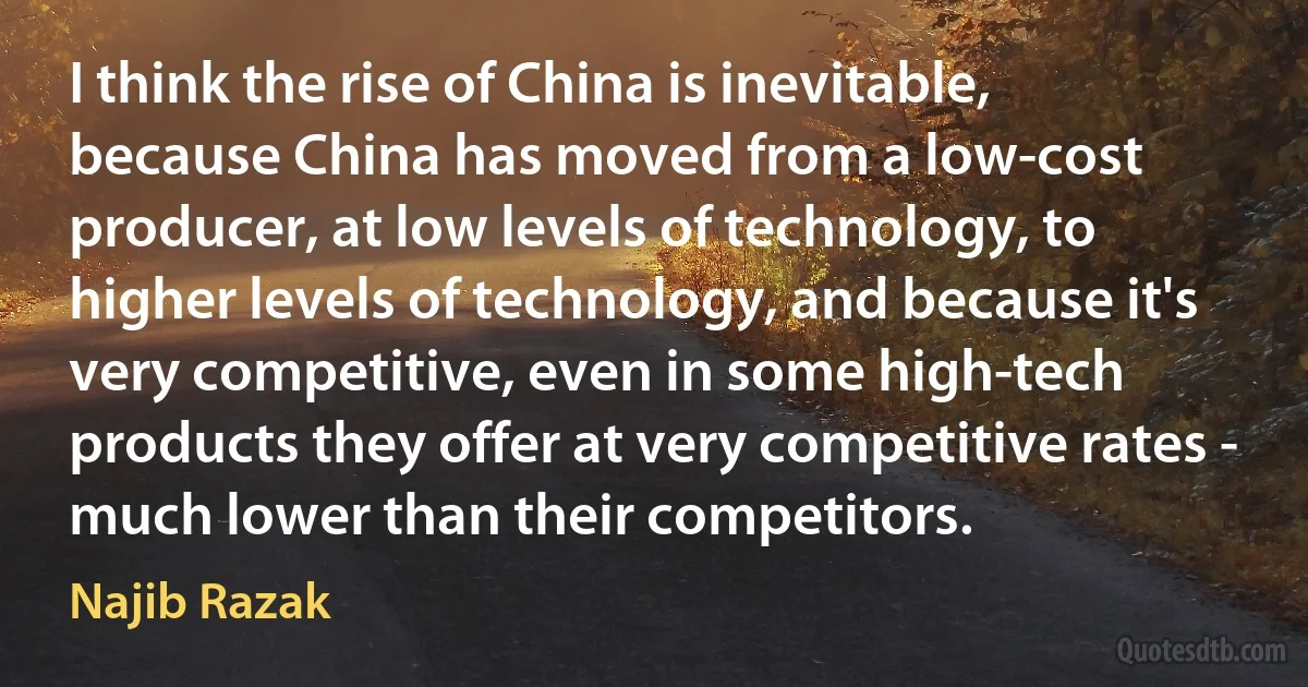 I think the rise of China is inevitable, because China has moved from a low-cost producer, at low levels of technology, to higher levels of technology, and because it's very competitive, even in some high-tech products they offer at very competitive rates - much lower than their competitors. (Najib Razak)