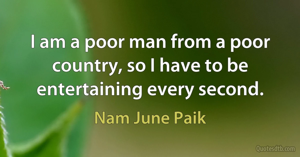 I am a poor man from a poor country, so I have to be entertaining every second. (Nam June Paik)