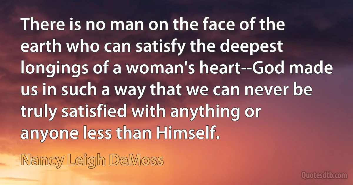 There is no man on the face of the earth who can satisfy the deepest longings of a woman's heart--God made us in such a way that we can never be truly satisfied with anything or anyone less than Himself. (Nancy Leigh DeMoss)