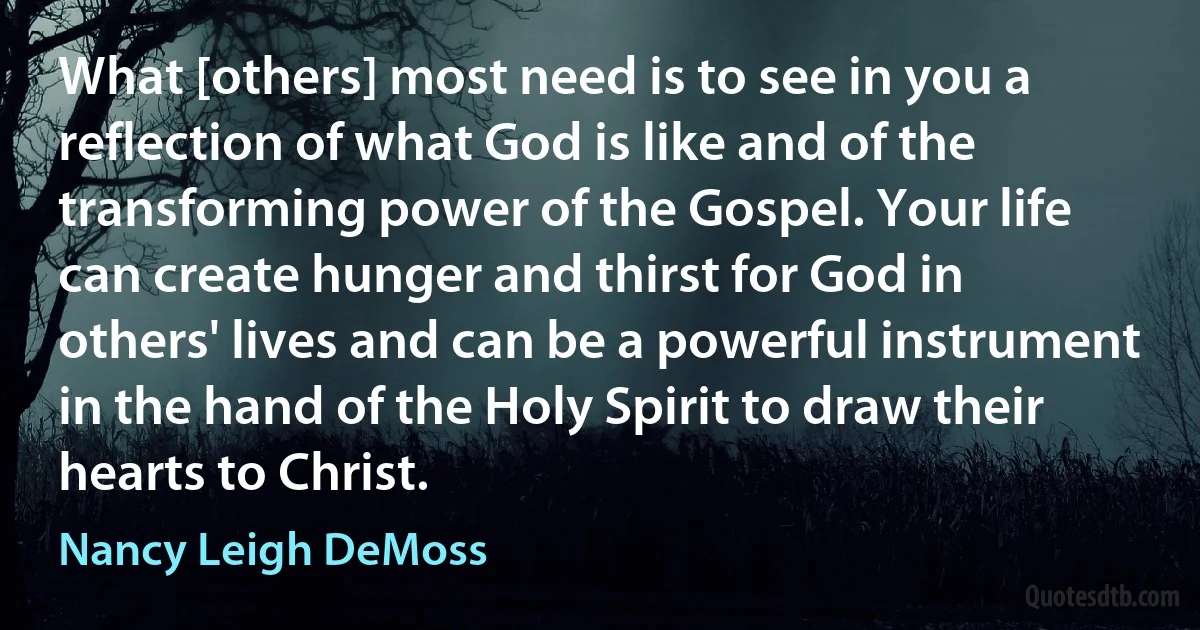 What [others] most need is to see in you a reflection of what God is like and of the transforming power of the Gospel. Your life can create hunger and thirst for God in others' lives and can be a powerful instrument in the hand of the Holy Spirit to draw their hearts to Christ. (Nancy Leigh DeMoss)