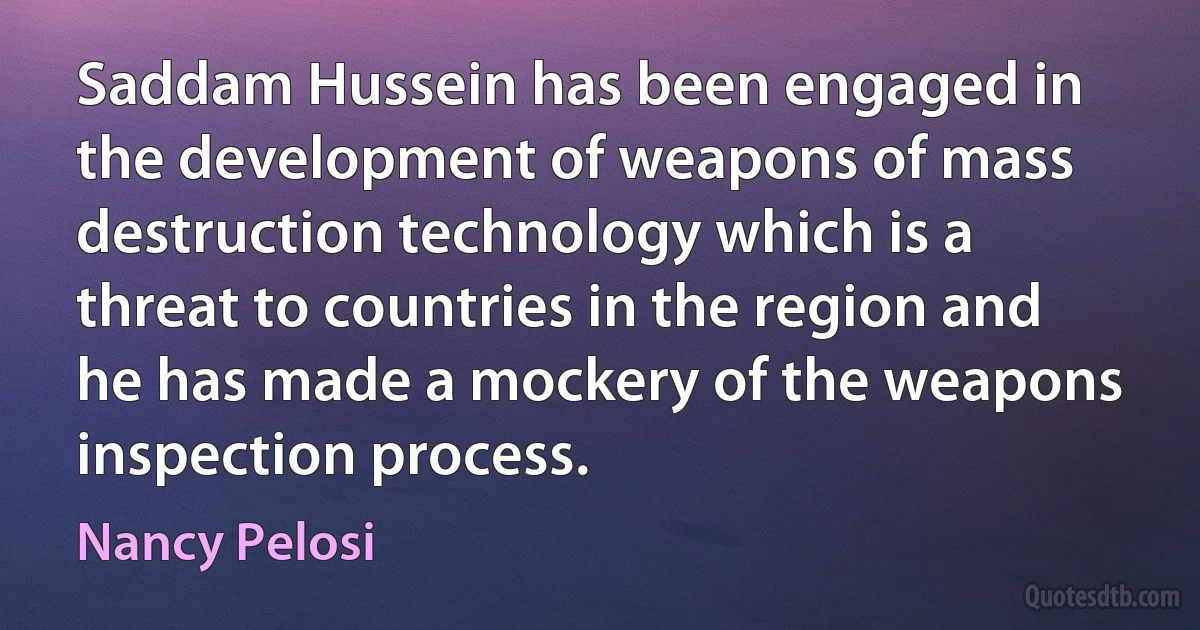 Saddam Hussein has been engaged in the development of weapons of mass destruction technology which is a threat to countries in the region and he has made a mockery of the weapons inspection process. (Nancy Pelosi)