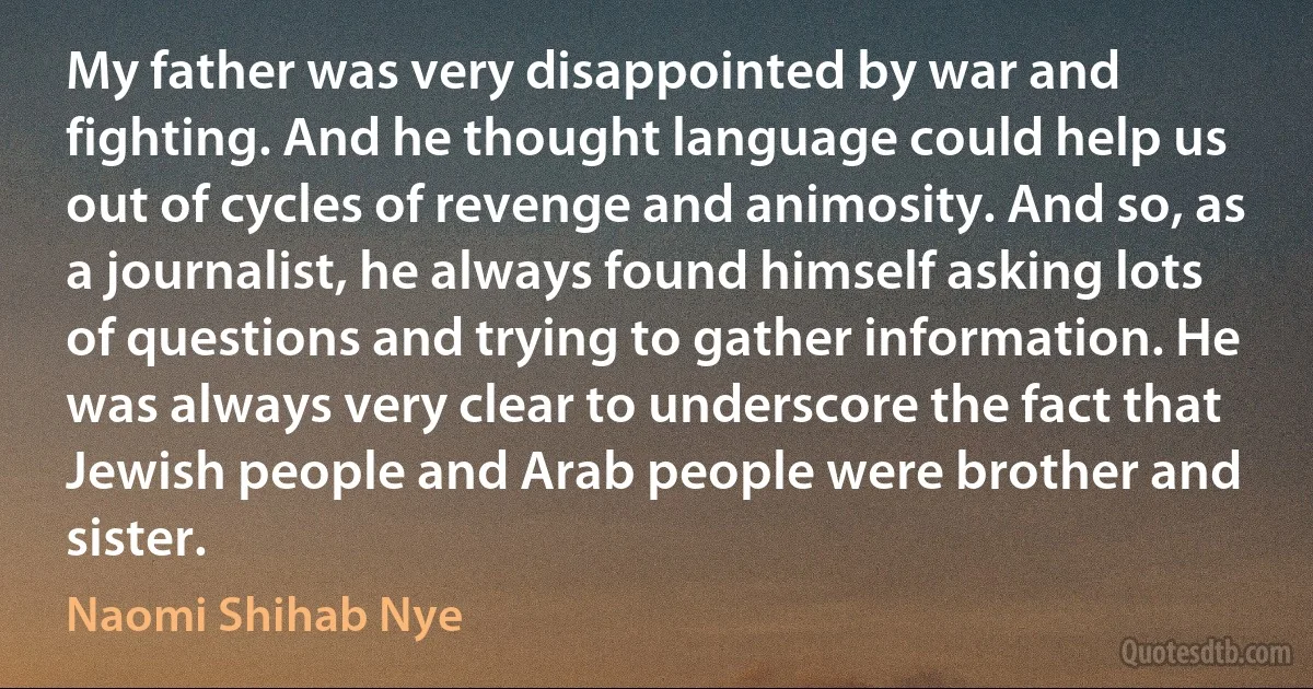 My father was very disappointed by war and fighting. And he thought language could help us out of cycles of revenge and animosity. And so, as a journalist, he always found himself asking lots of questions and trying to gather information. He was always very clear to underscore the fact that Jewish people and Arab people were brother and sister. (Naomi Shihab Nye)