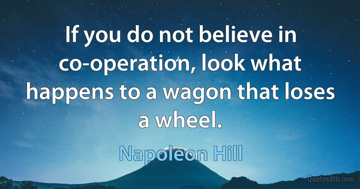 If you do not believe in co-operation, look what happens to a wagon that loses a wheel. (Napoleon Hill)