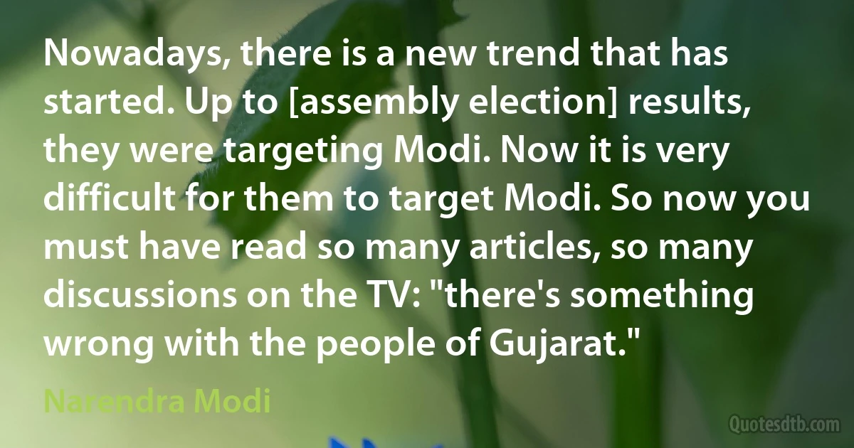 Nowadays, there is a new trend that has started. Up to [assembly election] results, they were targeting Modi. Now it is very difficult for them to target Modi. So now you must have read so many articles, so many discussions on the TV: "there's something wrong with the people of Gujarat." (Narendra Modi)