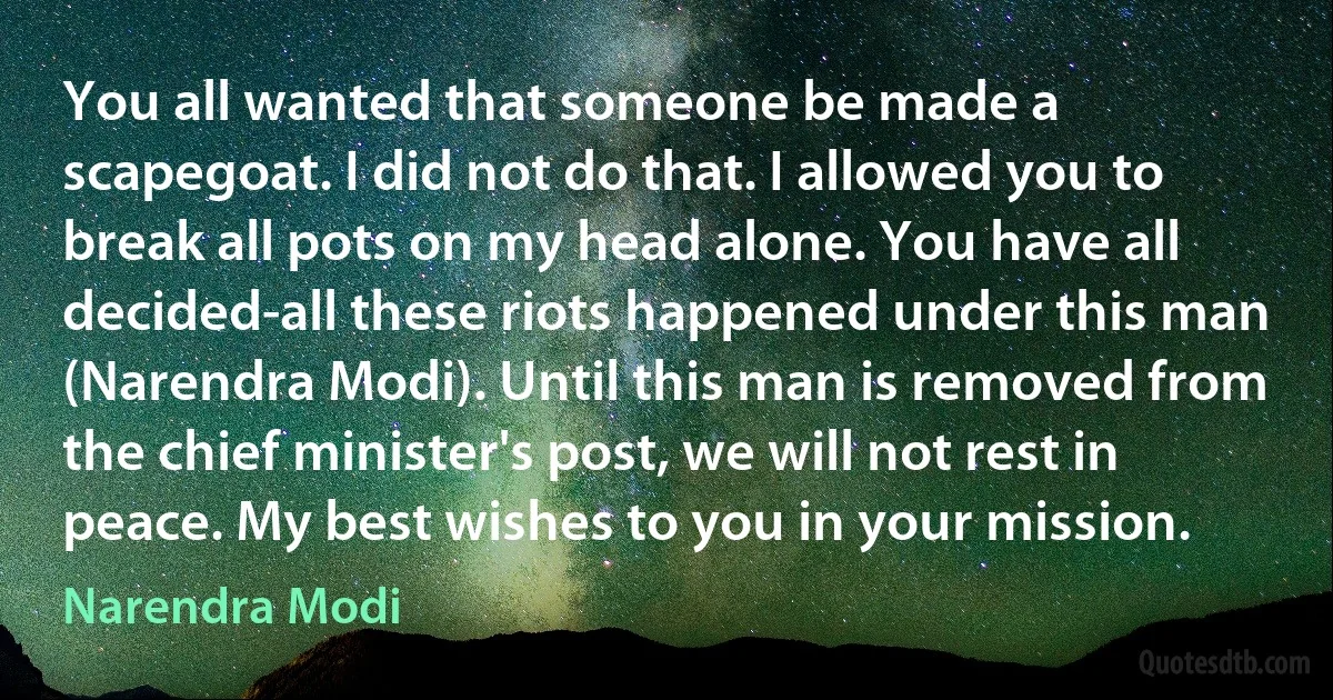 You all wanted that someone be made a scapegoat. I did not do that. I allowed you to break all pots on my head alone. You have all decided-all these riots happened under this man (Narendra Modi). Until this man is removed from the chief minister's post, we will not rest in peace. My best wishes to you in your mission. (Narendra Modi)