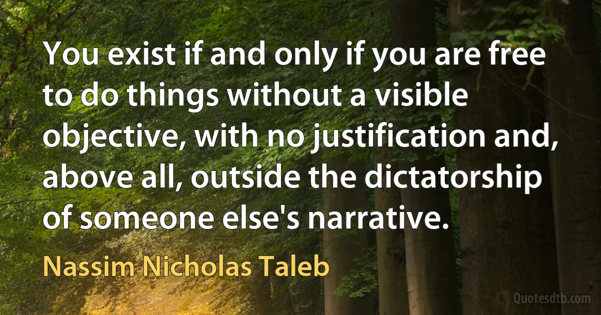 You exist if and only if you are free to do things without a visible objective, with no justification and, above all, outside the dictatorship of someone else's narrative. (Nassim Nicholas Taleb)