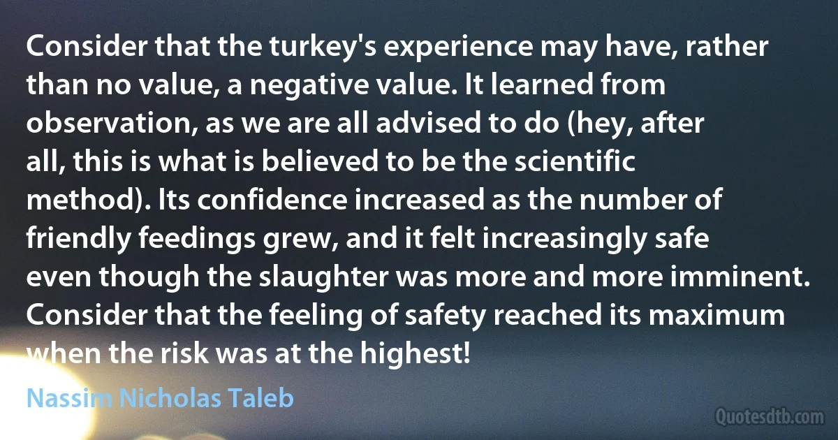 Consider that the turkey's experience may have, rather than no value, a negative value. It learned from observation, as we are all advised to do (hey, after all, this is what is believed to be the scientific method). Its confidence increased as the number of friendly feedings grew, and it felt increasingly safe even though the slaughter was more and more imminent. Consider that the feeling of safety reached its maximum when the risk was at the highest! (Nassim Nicholas Taleb)