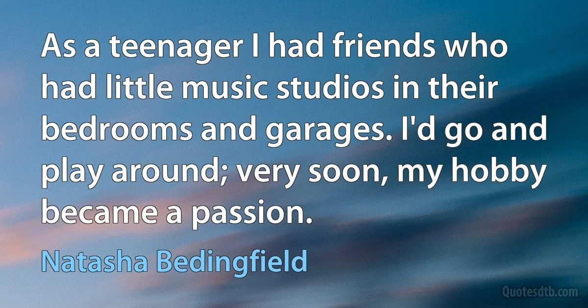 As a teenager I had friends who had little music studios in their bedrooms and garages. I'd go and play around; very soon, my hobby became a passion. (Natasha Bedingfield)