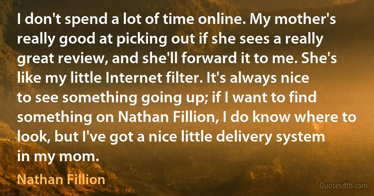 I don't spend a lot of time online. My mother's really good at picking out if she sees a really great review, and she'll forward it to me. She's like my little Internet filter. It's always nice to see something going up; if I want to find something on Nathan Fillion, I do know where to look, but I've got a nice little delivery system in my mom. (Nathan Fillion)