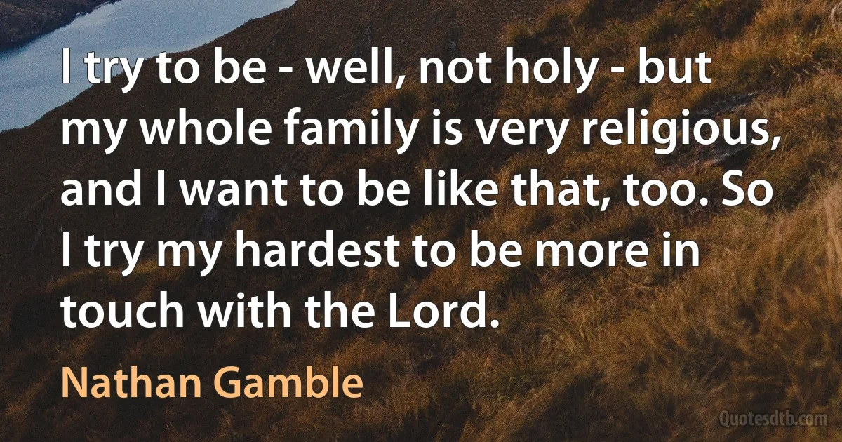 I try to be - well, not holy - but my whole family is very religious, and I want to be like that, too. So I try my hardest to be more in touch with the Lord. (Nathan Gamble)