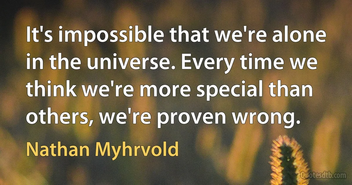 It's impossible that we're alone in the universe. Every time we think we're more special than others, we're proven wrong. (Nathan Myhrvold)