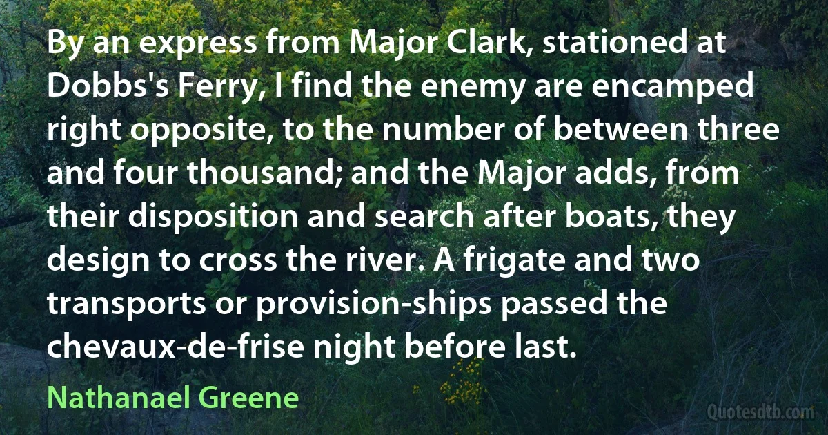 By an express from Major Clark, stationed at Dobbs's Ferry, I find the enemy are encamped right opposite, to the number of between three and four thousand; and the Major adds, from their disposition and search after boats, they design to cross the river. A frigate and two transports or provision-ships passed the chevaux-de-frise night before last. (Nathanael Greene)