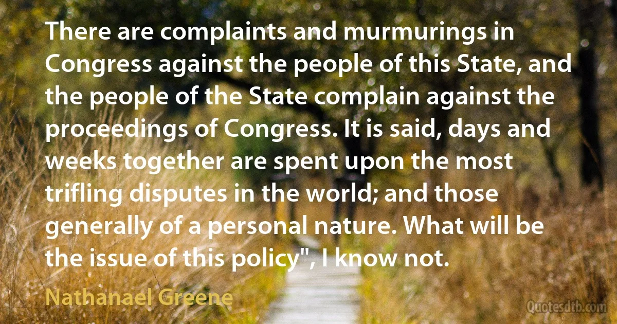 There are complaints and murmurings in Congress against the people of this State, and the people of the State complain against the proceedings of Congress. It is said, days and weeks together are spent upon the most trifling disputes in the world; and those generally of a personal nature. What will be the issue of this policy", I know not. (Nathanael Greene)