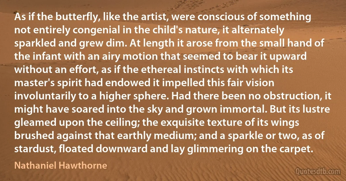 As if the butterfly, like the artist, were conscious of something not entirely congenial in the child's nature, it alternately sparkled and grew dim. At length it arose from the small hand of the infant with an airy motion that seemed to bear it upward without an effort, as if the ethereal instincts with which its master's spirit had endowed it impelled this fair vision involuntarily to a higher sphere. Had there been no obstruction, it might have soared into the sky and grown immortal. But its lustre gleamed upon the ceiling; the exquisite texture of its wings brushed against that earthly medium; and a sparkle or two, as of stardust, floated downward and lay glimmering on the carpet. (Nathaniel Hawthorne)