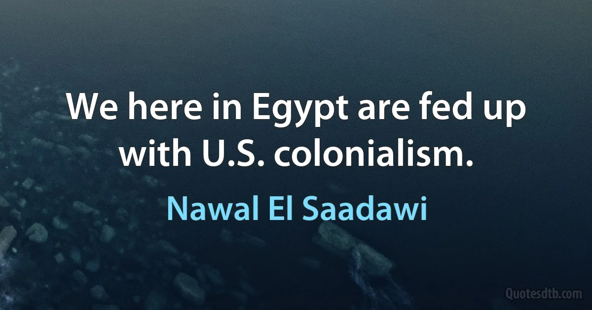 We here in Egypt are fed up with U.S. colonialism. (Nawal El Saadawi)