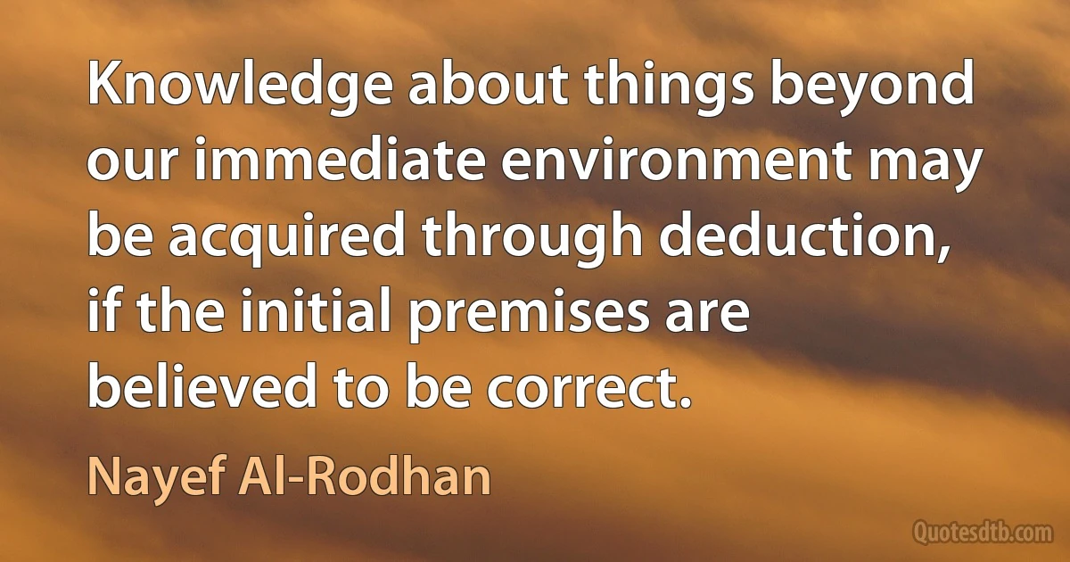 Knowledge about things beyond our immediate environment may be acquired through deduction, if the initial premises are believed to be correct. (Nayef Al-Rodhan)