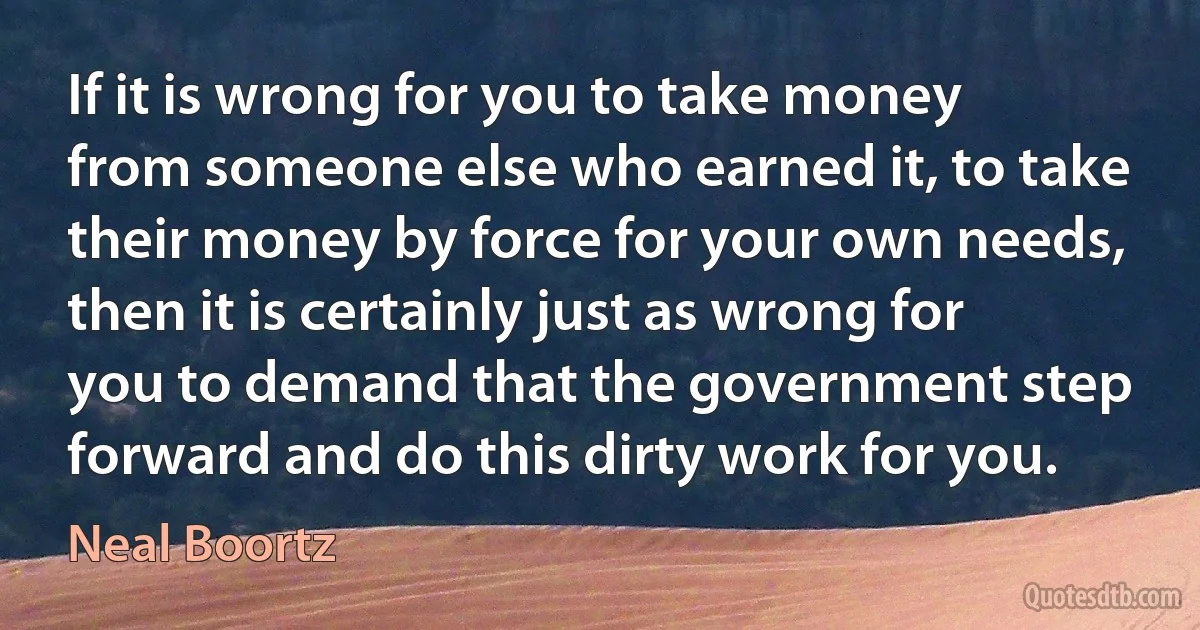 If it is wrong for you to take money from someone else who earned it, to take their money by force for your own needs, then it is certainly just as wrong for you to demand that the government step forward and do this dirty work for you. (Neal Boortz)