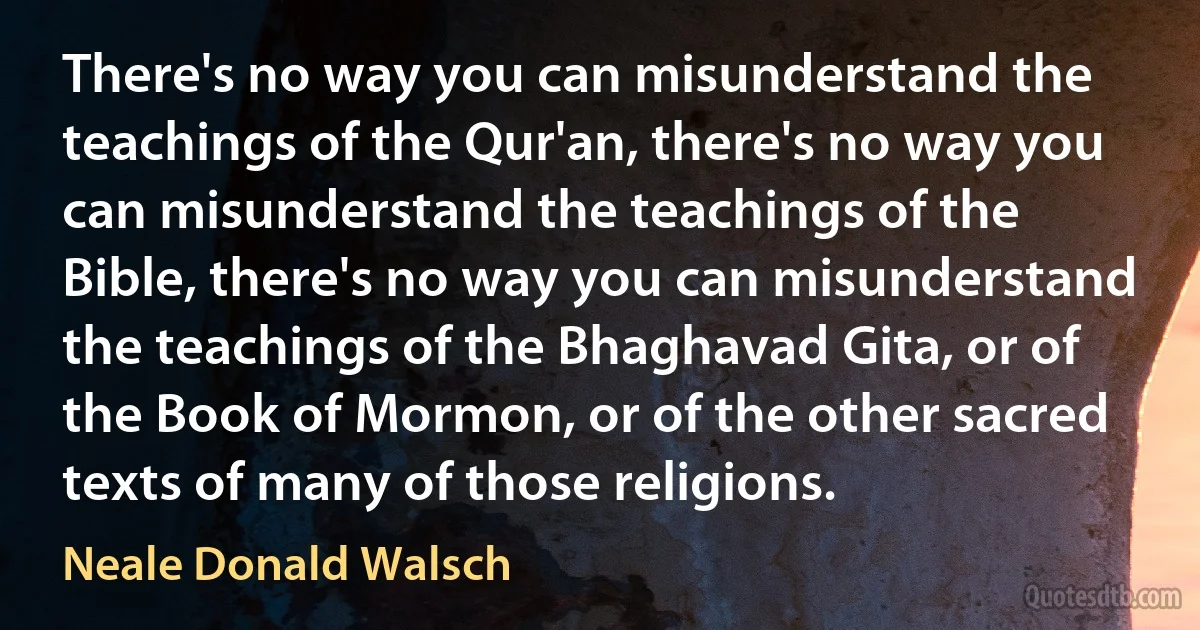 There's no way you can misunderstand the teachings of the Qur'an, there's no way you can misunderstand the teachings of the Bible, there's no way you can misunderstand the teachings of the Bhaghavad Gita, or of the Book of Mormon, or of the other sacred texts of many of those religions. (Neale Donald Walsch)