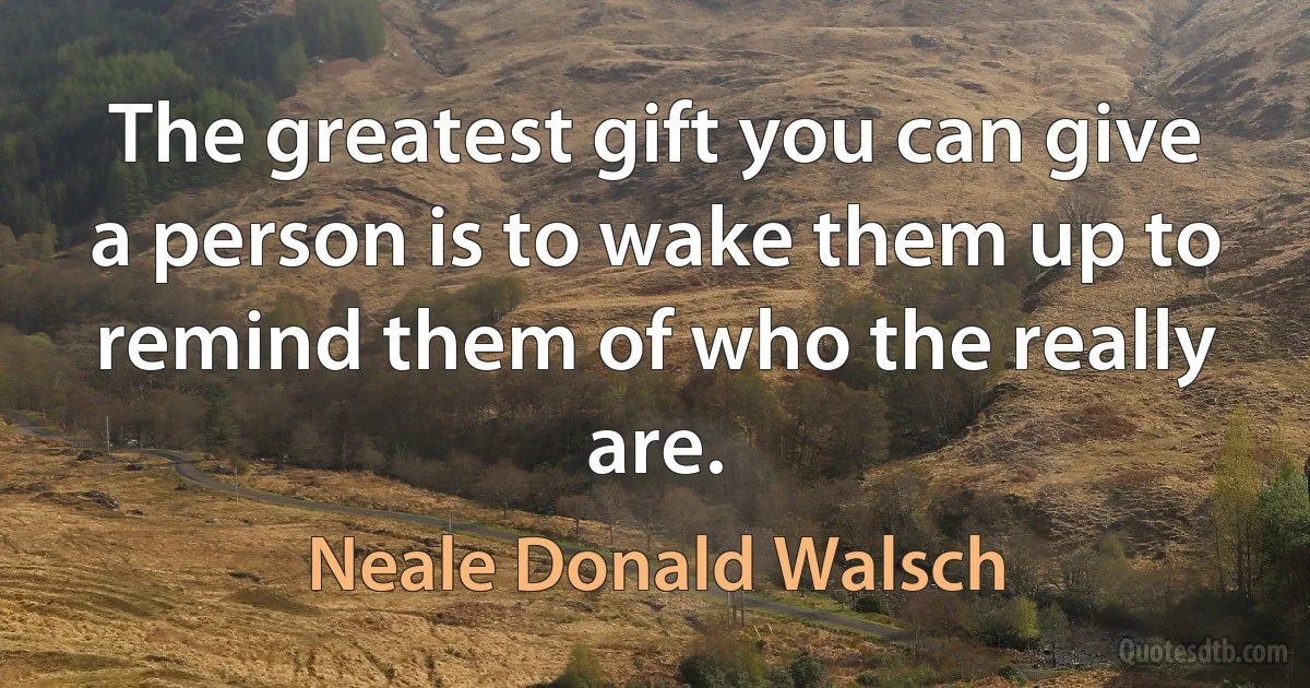 The greatest gift you can give a person is to wake them up to remind them of who the really are. (Neale Donald Walsch)