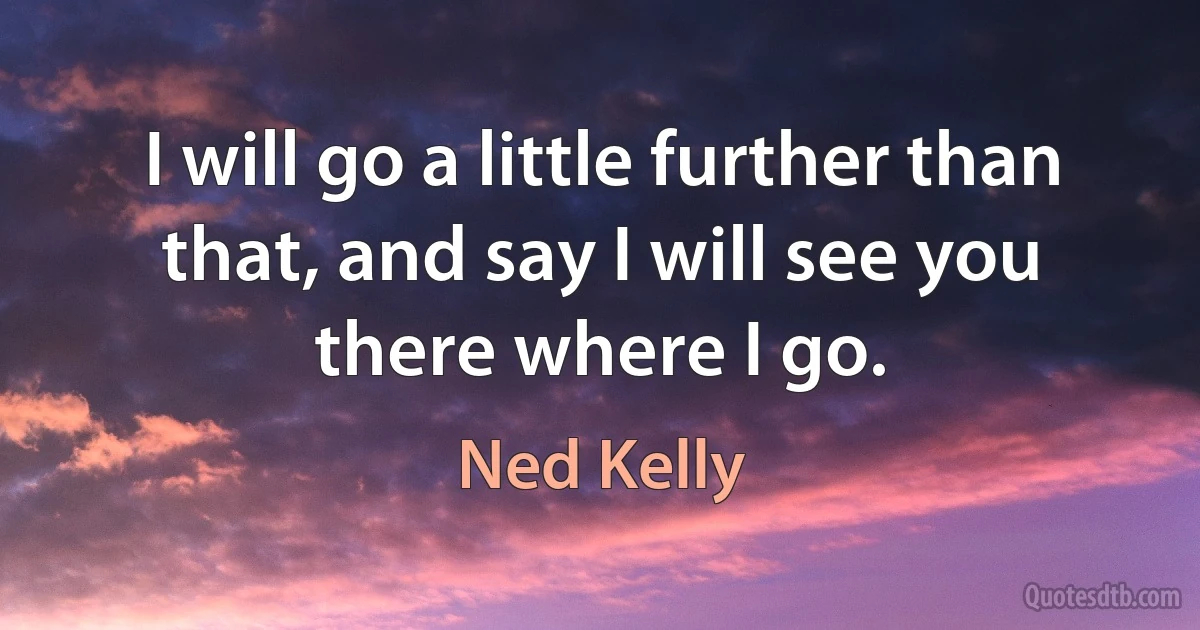 I will go a little further than that, and say I will see you there where I go. (Ned Kelly)