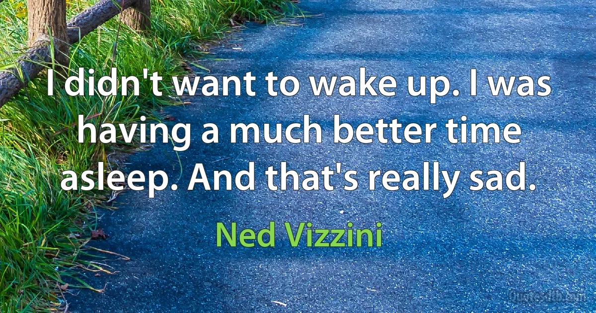 I didn't want to wake up. I was having a much better time asleep. And that's really sad. (Ned Vizzini)