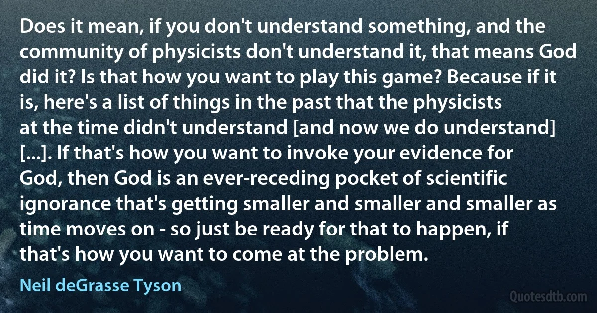 Does it mean, if you don't understand something, and the community of physicists don't understand it, that means God did it? Is that how you want to play this game? Because if it is, here's a list of things in the past that the physicists at the time didn't understand [and now we do understand] [...]. If that's how you want to invoke your evidence for God, then God is an ever-receding pocket of scientific ignorance that's getting smaller and smaller and smaller as time moves on - so just be ready for that to happen, if that's how you want to come at the problem. (Neil deGrasse Tyson)