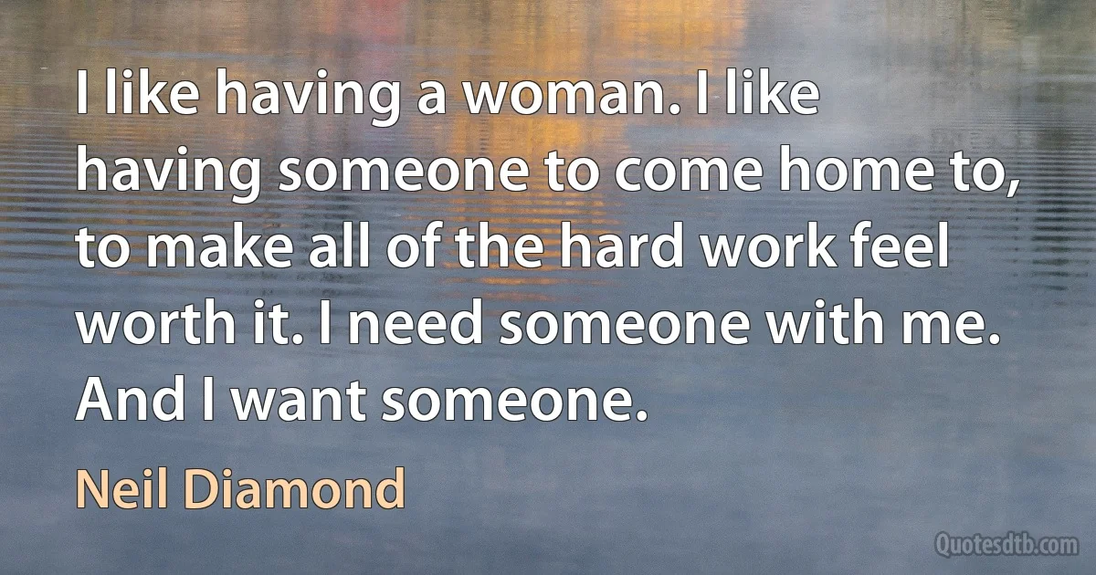 I like having a woman. I like having someone to come home to, to make all of the hard work feel worth it. I need someone with me. And I want someone. (Neil Diamond)