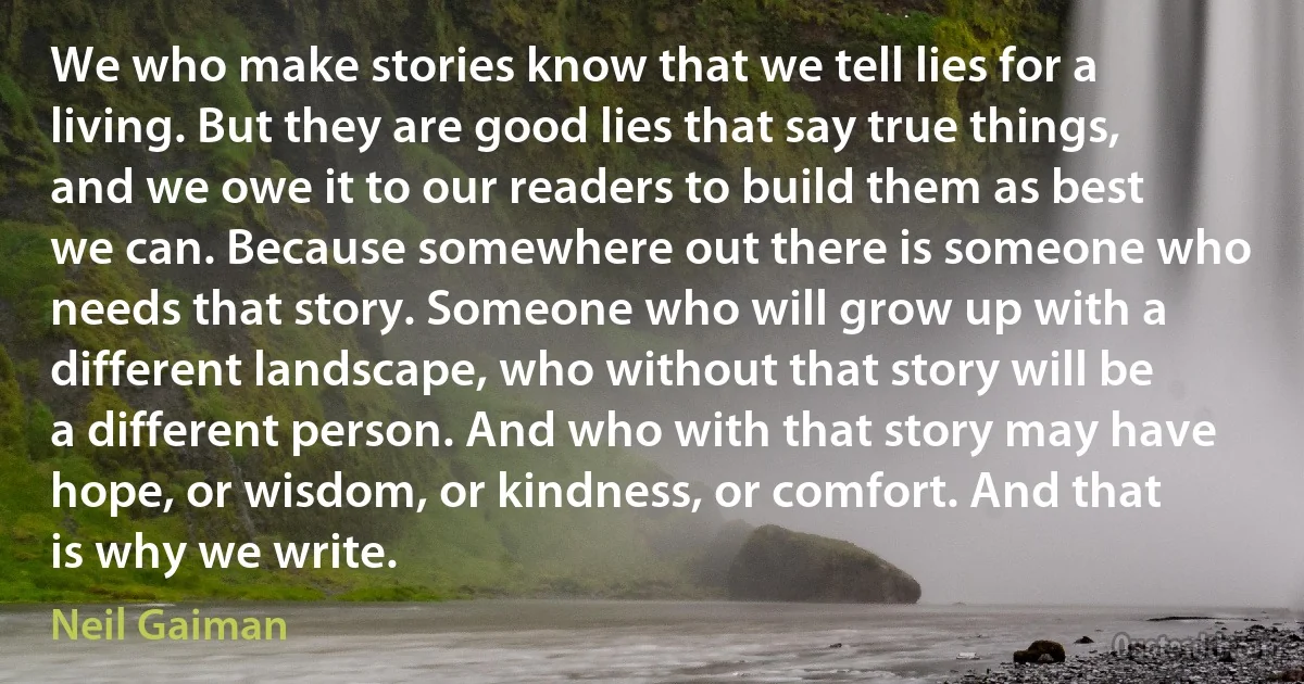 We who make stories know that we tell lies for a living. But they are good lies that say true things, and we owe it to our readers to build them as best we can. Because somewhere out there is someone who needs that story. Someone who will grow up with a different landscape, who without that story will be a different person. And who with that story may have hope, or wisdom, or kindness, or comfort. And that is why we write. (Neil Gaiman)