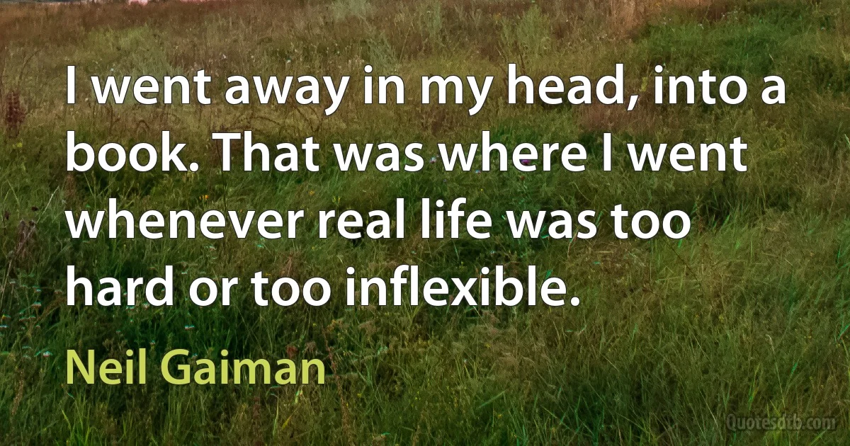 I went away in my head, into a book. That was where I went whenever real life was too hard or too inflexible. (Neil Gaiman)