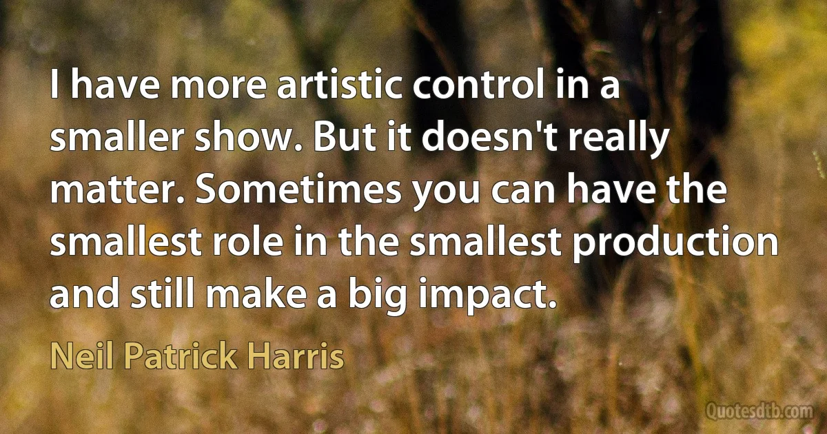 I have more artistic control in a smaller show. But it doesn't really matter. Sometimes you can have the smallest role in the smallest production and still make a big impact. (Neil Patrick Harris)