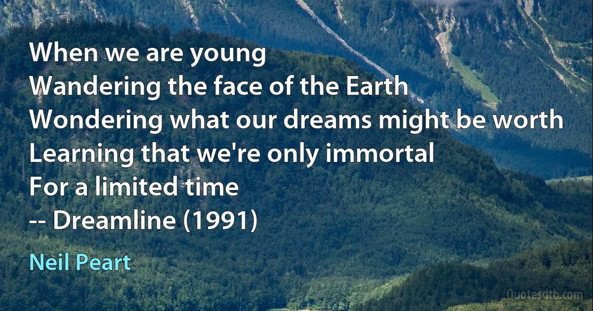 When we are young
Wandering the face of the Earth
Wondering what our dreams might be worth
Learning that we're only immortal
For a limited time
-- Dreamline (1991) (Neil Peart)