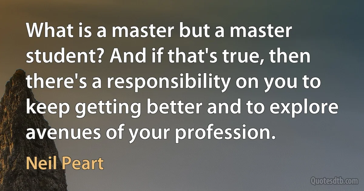 What is a master but a master student? And if that's true, then there's a responsibility on you to keep getting better and to explore avenues of your profession. (Neil Peart)