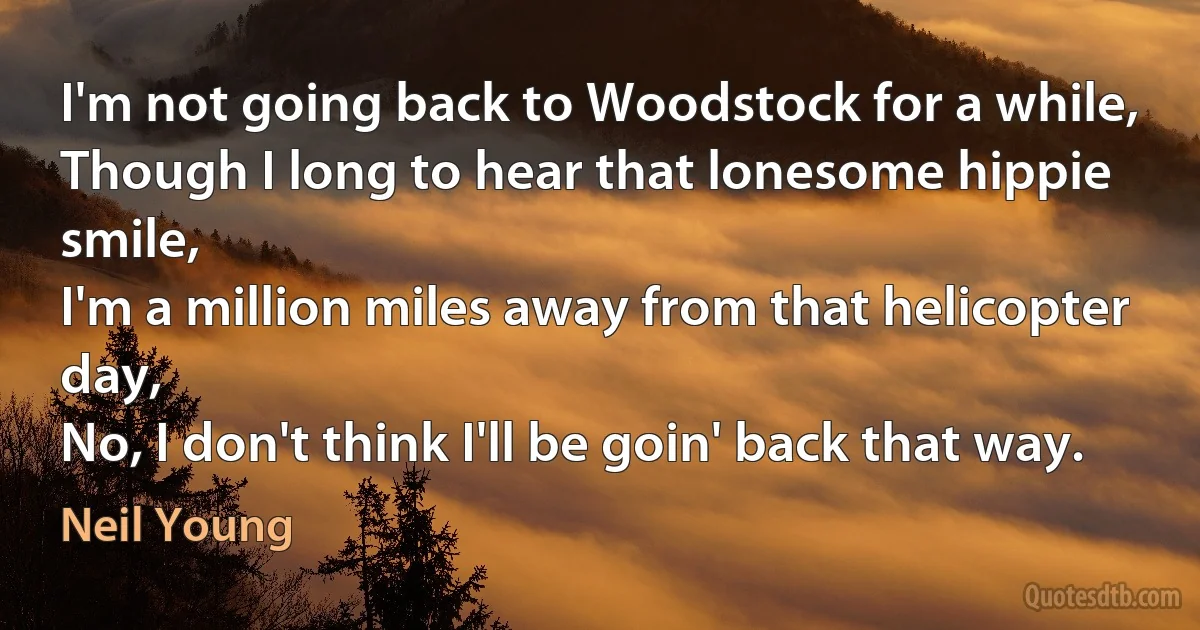 I'm not going back to Woodstock for a while,
Though I long to hear that lonesome hippie smile,
I'm a million miles away from that helicopter day,
No, I don't think I'll be goin' back that way. (Neil Young)