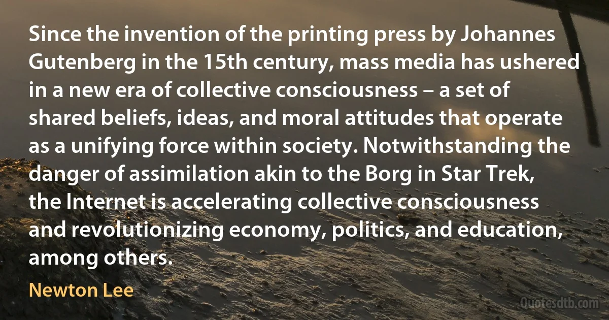 Since the invention of the printing press by Johannes Gutenberg in the 15th century, mass media has ushered in a new era of collective consciousness – a set of shared beliefs, ideas, and moral attitudes that operate as a unifying force within society. Notwithstanding the danger of assimilation akin to the Borg in Star Trek, the Internet is accelerating collective consciousness and revolutionizing economy, politics, and education, among others. (Newton Lee)