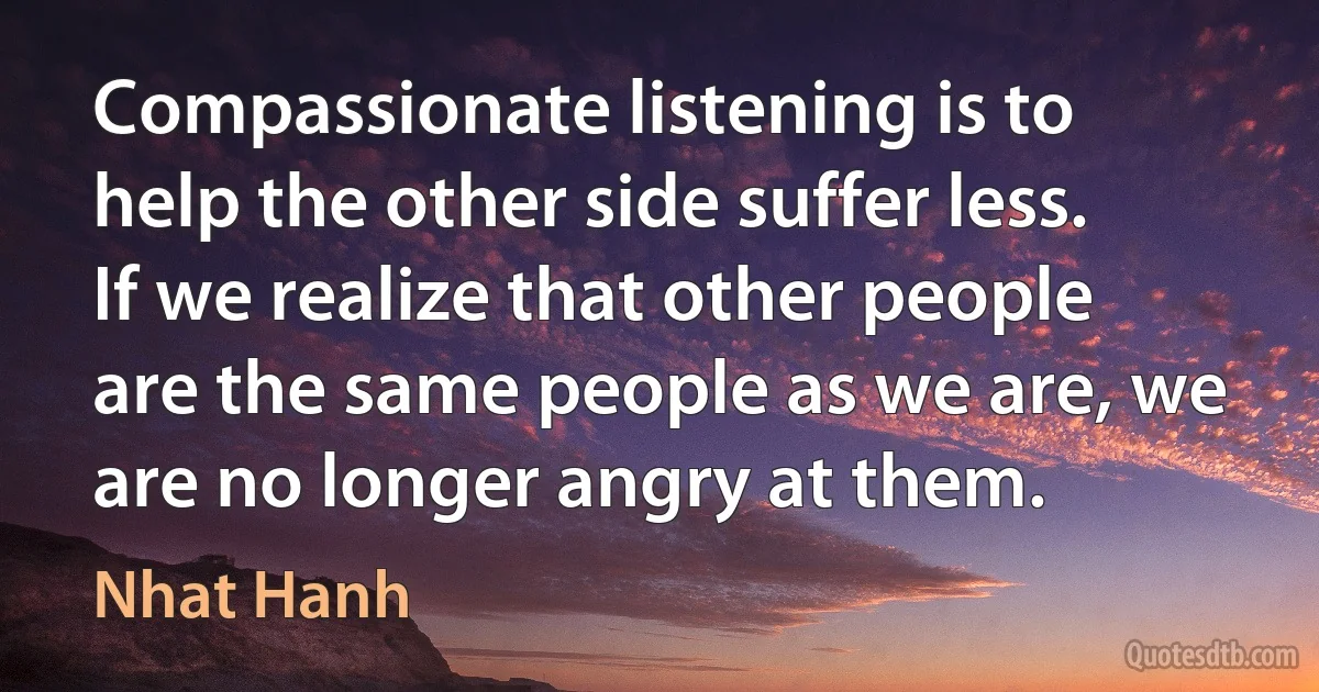 Compassionate listening is to help the other side suffer less. If we realize that other people are the same people as we are, we are no longer angry at them. (Nhat Hanh)