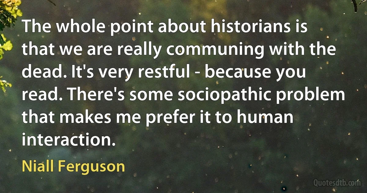 The whole point about historians is that we are really communing with the dead. It's very restful - because you read. There's some sociopathic problem that makes me prefer it to human interaction. (Niall Ferguson)