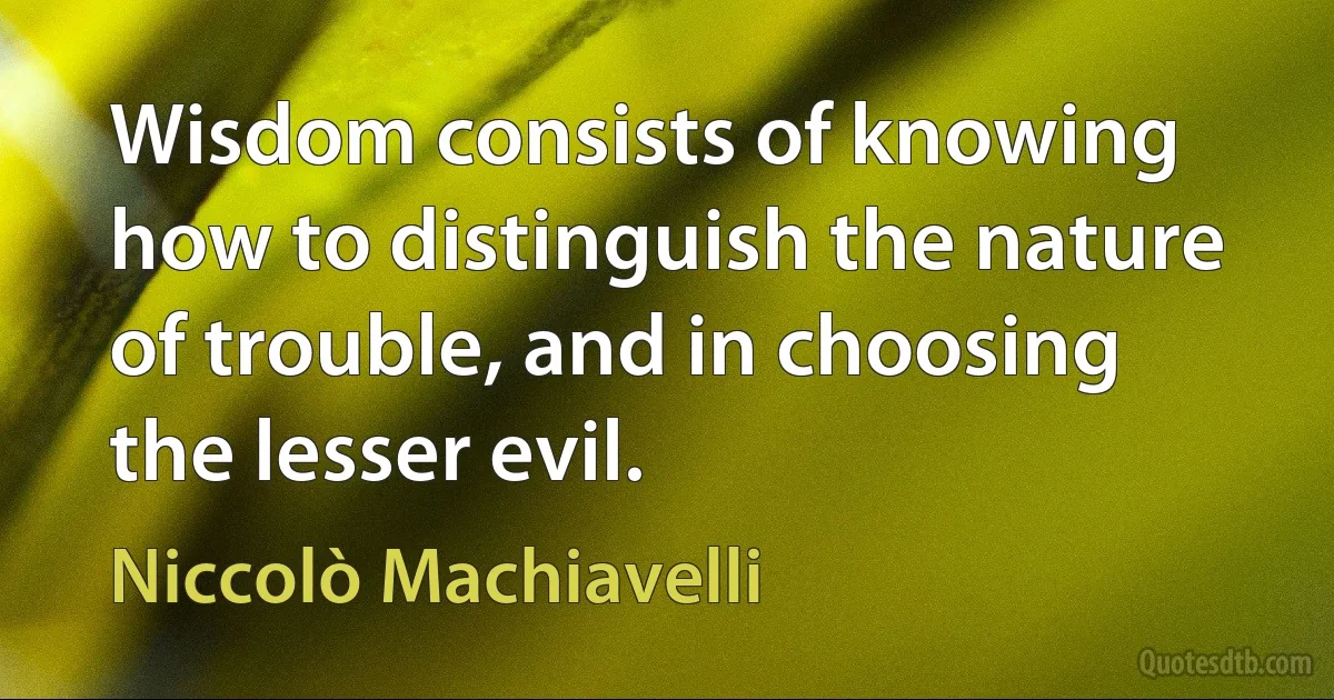 Wisdom consists of knowing how to distinguish the nature of trouble, and in choosing the lesser evil. (Niccolò Machiavelli)