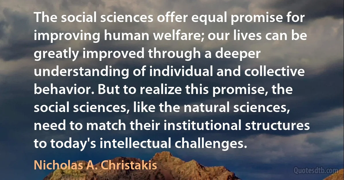 The social sciences offer equal promise for improving human welfare; our lives can be greatly improved through a deeper understanding of individual and collective behavior. But to realize this promise, the social sciences, like the natural sciences, need to match their institutional structures to today's intellectual challenges. (Nicholas A. Christakis)