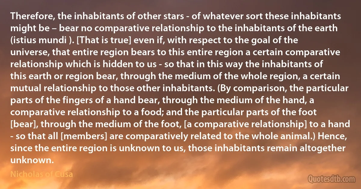 Therefore, the inhabitants of other stars - of whatever sort these inhabitants might be – bear no comparative relationship to the inhabitants of the earth (istius mundi ). [That is true] even if, with respect to the goal of the universe, that entire region bears to this entire region a certain comparative relationship which is hidden to us - so that in this way the inhabitants of this earth or region bear, through the medium of the whole region, a certain mutual relationship to those other inhabitants. (By comparison, the particular parts of the fingers of a hand bear, through the medium of the hand, a comparative relationship to a food; and the particular parts of the foot [bear], through the medium of the foot, [a comparative relationship] to a hand - so that all [members] are comparatively related to the whole animal.) Hence, since the entire region is unknown to us, those inhabitants remain altogether unknown. (Nicholas of Cusa)