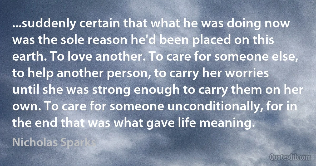 ...suddenly certain that what he was doing now was the sole reason he'd been placed on this earth. To love another. To care for someone else, to help another person, to carry her worries until she was strong enough to carry them on her own. To care for someone unconditionally, for in the end that was what gave life meaning. (Nicholas Sparks)